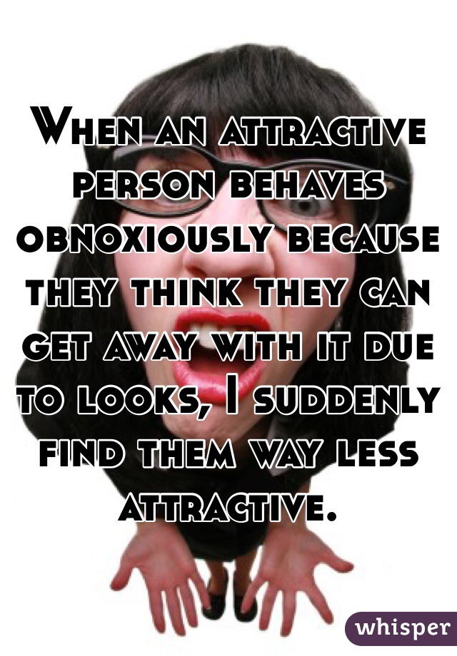 When an attractive person behaves obnoxiously because they think they can get away with it due to looks, I suddenly find them way less attractive. 