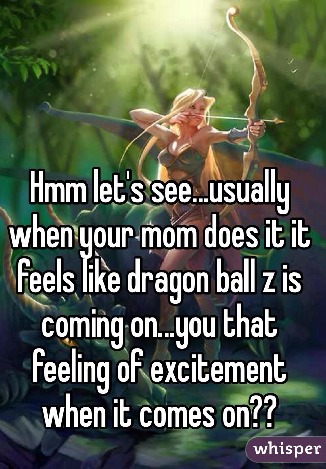 Hmm let's see...usually when your mom does it it feels like dragon ball z is coming on...you that feeling of excitement when it comes on??