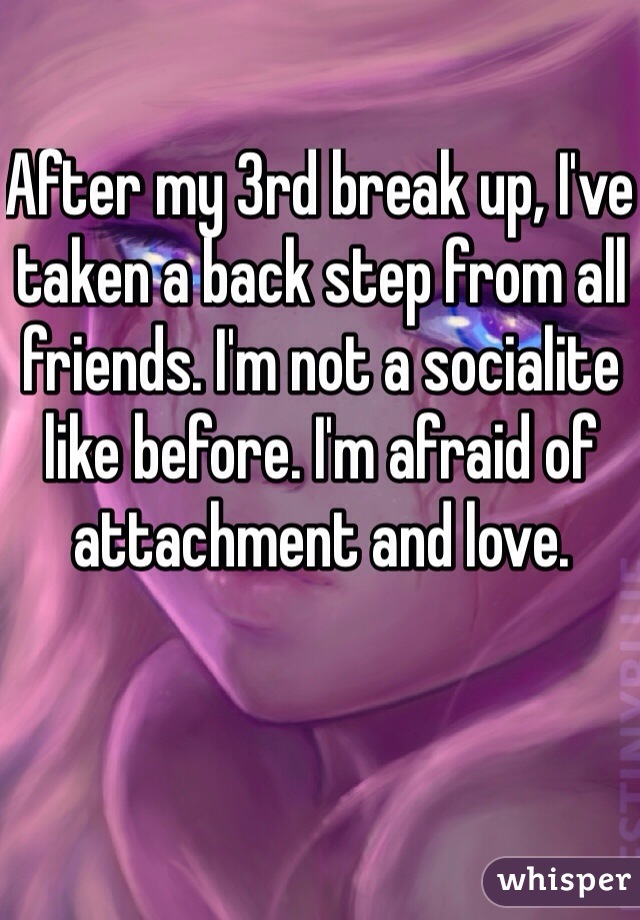 After my 3rd break up, I've taken a back step from all friends. I'm not a socialite like before. I'm afraid of attachment and love.