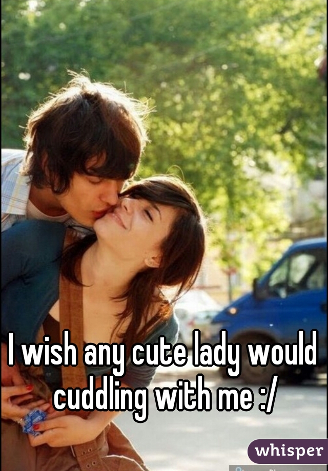 I wish any cute lady would cuddling with me :/