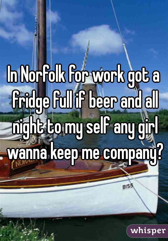 In Norfolk for work got a fridge full if beer and all night to my self any girl wanna keep me company?