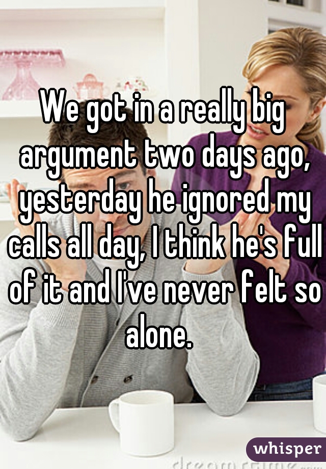 We got in a really big argument two days ago, yesterday he ignored my calls all day, I think he's full of it and I've never felt so alone.  