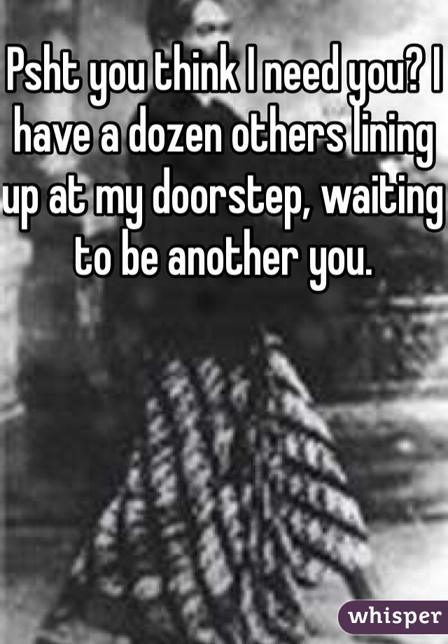 Psht you think I need you? I have a dozen others lining up at my doorstep, waiting to be another you.