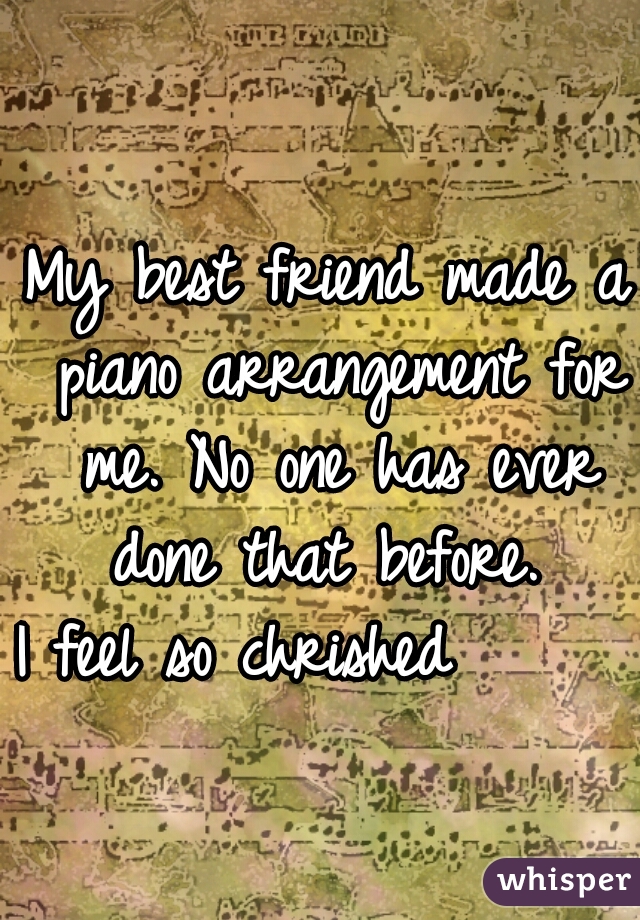 My best friend made a piano arrangement for me. No one has ever done that before. 
I feel so chrished      