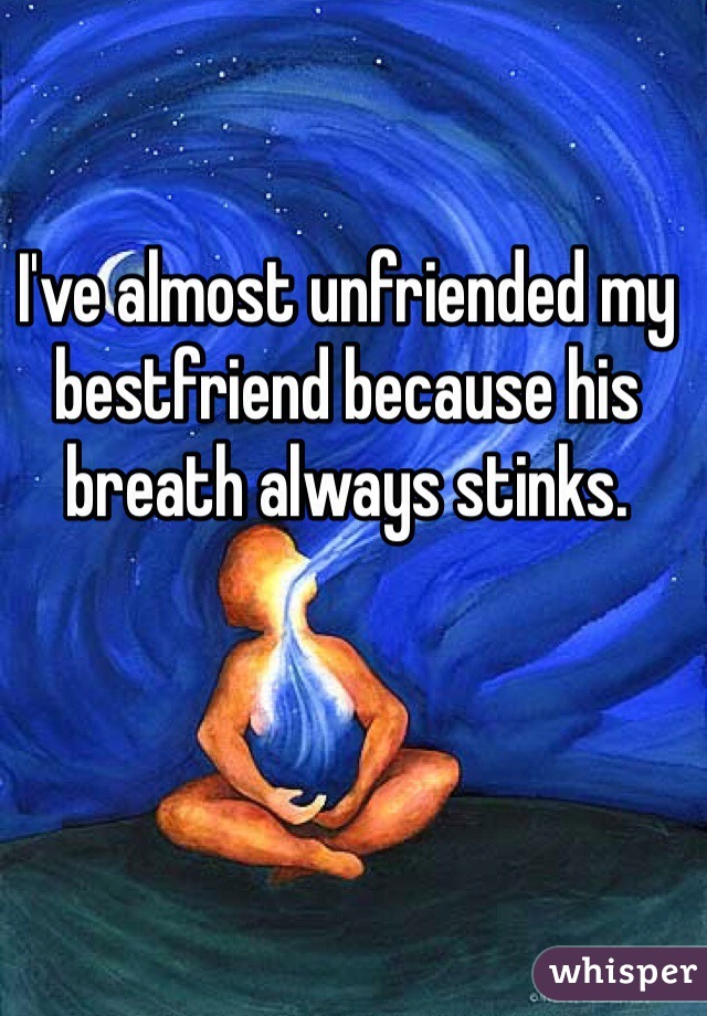 I've almost unfriended my bestfriend because his breath always stinks.