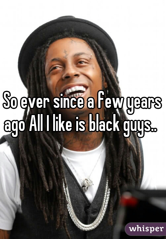 So ever since a few years ago All I like is black guys..  