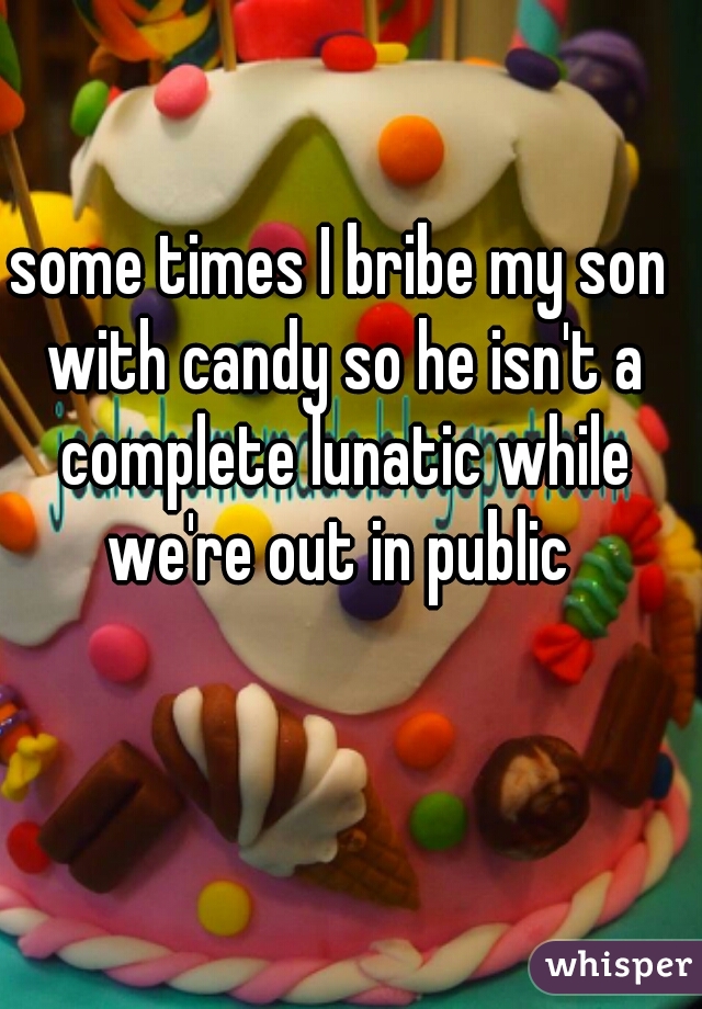 some times I bribe my son with candy so he isn't a complete lunatic while we're out in public 