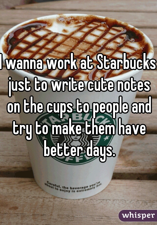 I wanna work at Starbucks just to write cute notes on the cups to people and try to make them have better days.