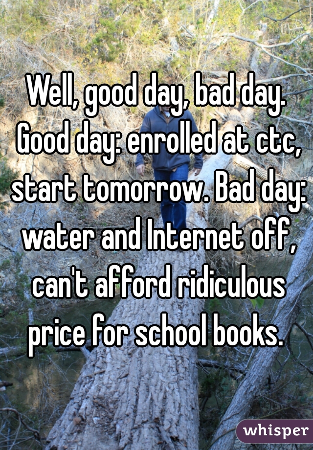 Well, good day, bad day. Good day: enrolled at ctc, start tomorrow. Bad day: water and Internet off, can't afford ridiculous price for school books. 