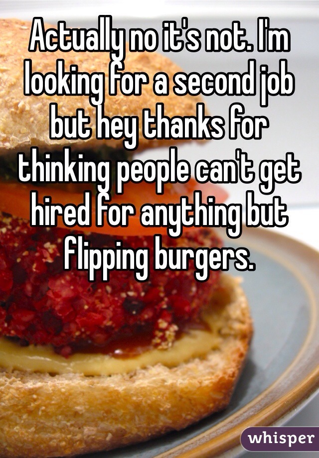 Actually no it's not. I'm looking for a second job but hey thanks for thinking people can't get hired for anything but flipping burgers. 