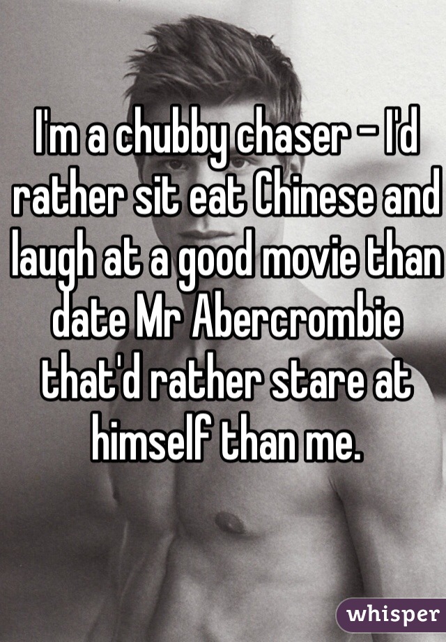 I'm a chubby chaser - I'd rather sit eat Chinese and laugh at a good movie than date Mr Abercrombie that'd rather stare at himself than me.  