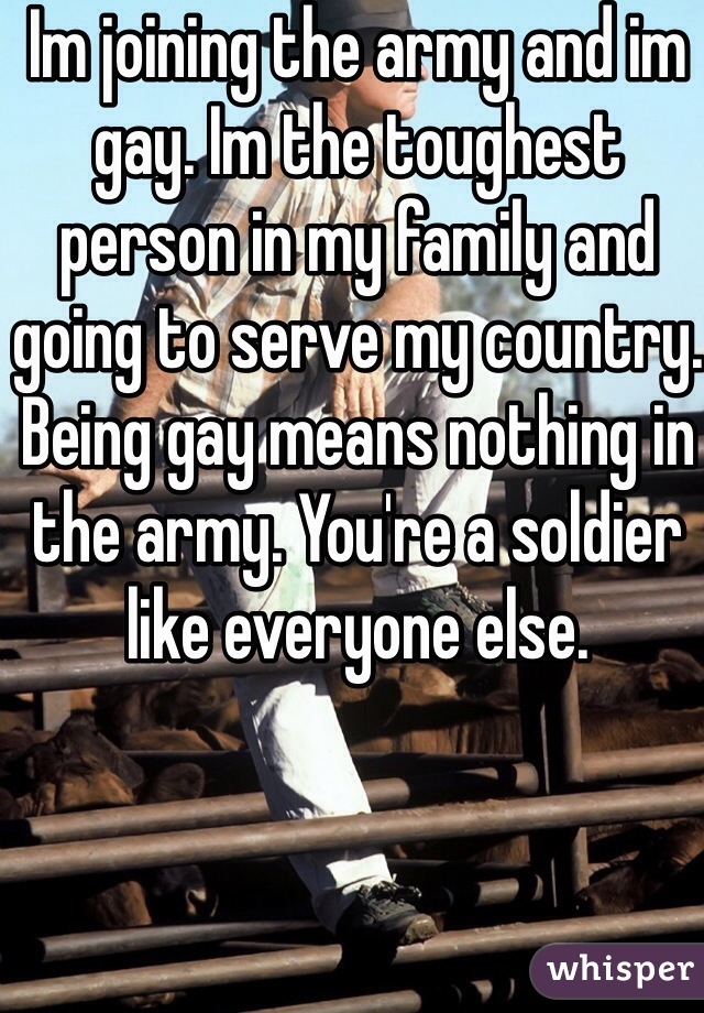 Im joining the army and im gay. Im the toughest person in my family and going to serve my country. Being gay means nothing in the army. You're a soldier like everyone else. 