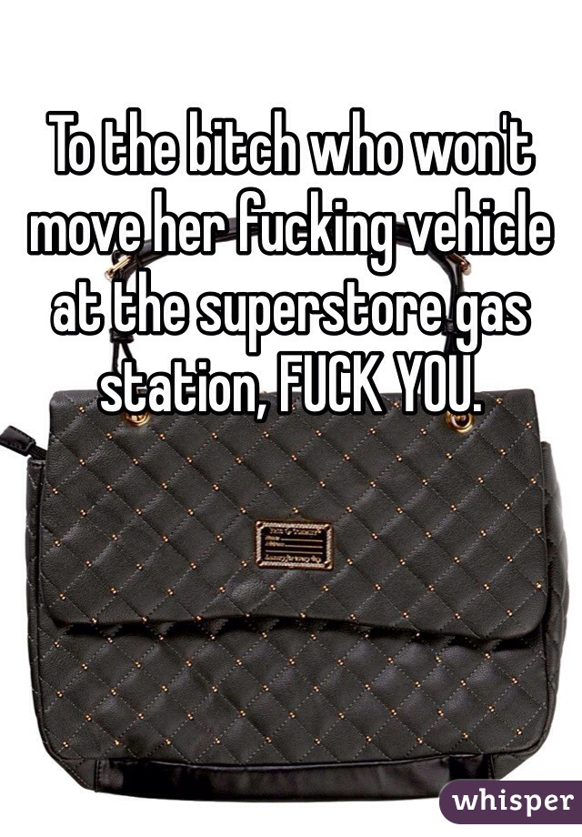 To the bitch who won't move her fucking vehicle at the superstore gas station, FUCK YOU.  