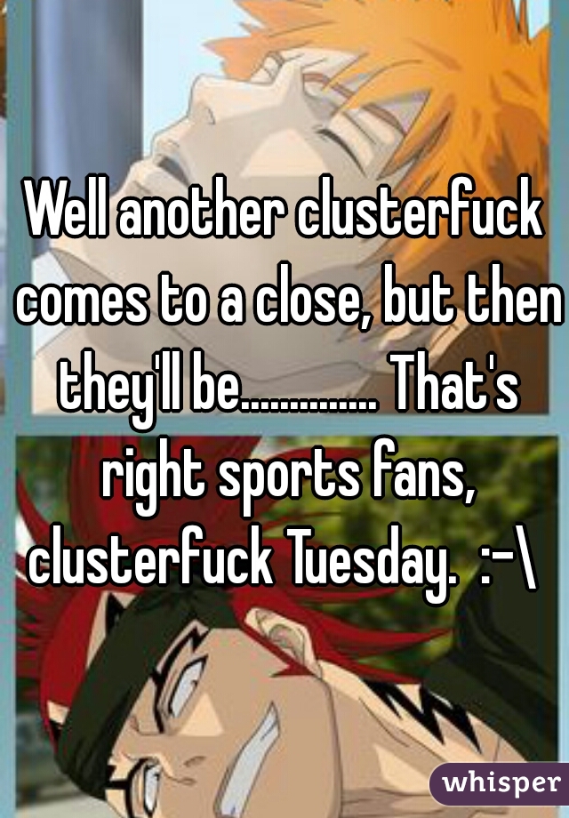 Well another clusterfuck comes to a close, but then they'll be.............. That's right sports fans, clusterfuck Tuesday.  :-\ 