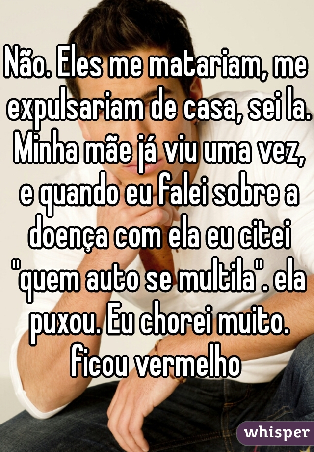 Não. Eles me matariam, me expulsariam de casa, sei la. Minha mãe já viu uma vez, e quando eu falei sobre a doença com ela eu citei "quem auto se multila". ela puxou. Eu chorei muito. ficou vermelho 