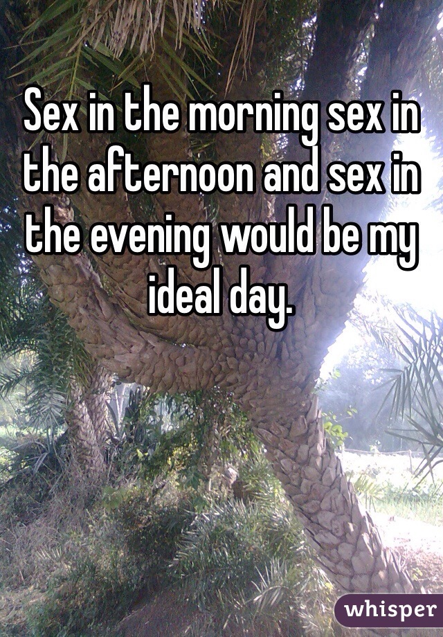 Sex in the morning sex in the afternoon and sex in the evening would be my ideal day. 