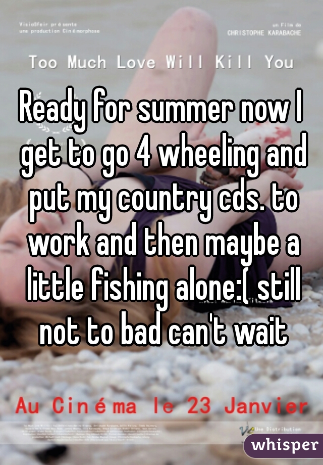 Ready for summer now I get to go 4 wheeling and put my country cds. to work and then maybe a little fishing alone:( still not to bad can't wait