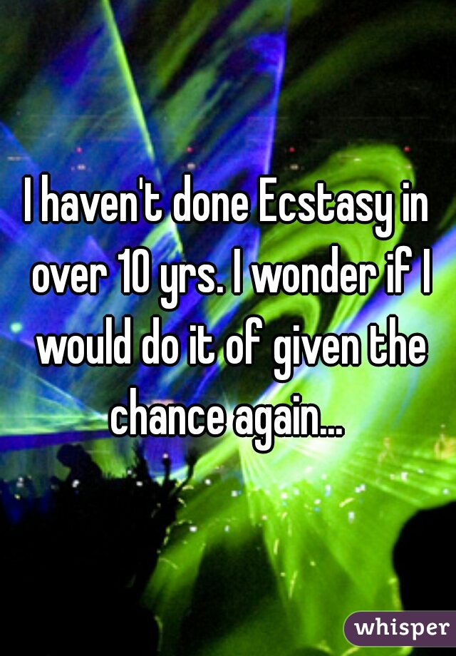 I haven't done Ecstasy in over 10 yrs. I wonder if I would do it of given the chance again... 