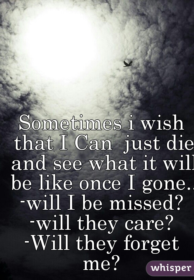 Sometimes i wish that I Can  just die and see what it will be like once I gone...
-will I be missed?
-will they care?
-Will they forget me? 