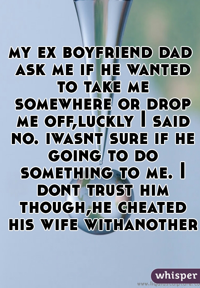 my ex boyfriend dad ask me if he wanted to take me somewhere or drop me off,luckly I said no. iwasnt sure if he going to do something to me. I dont trust him though,he cheated his wife withanother