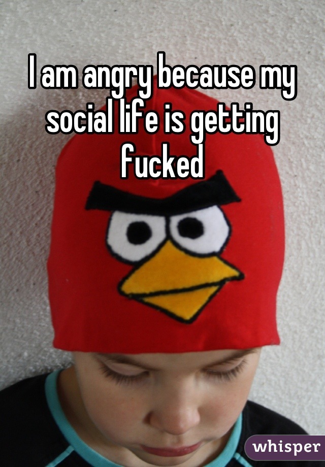 I am angry because my social life is getting fucked