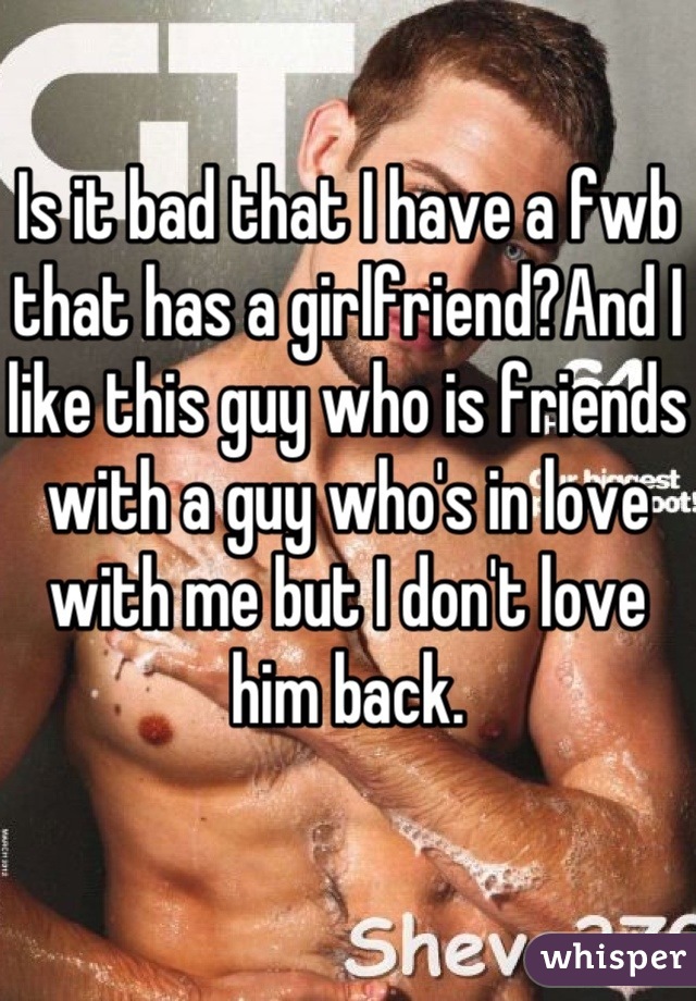 Is it bad that I have a fwb that has a girlfriend?And I like this guy who is friends with a guy who's in love with me but I don't love him back.