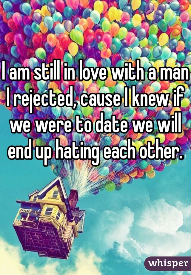 I am still in love with a man I rejected, cause I knew if we were to date we will end up hating each other. 