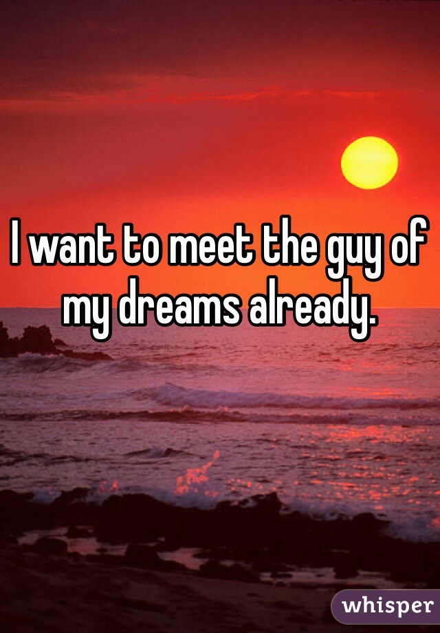 I want to meet the guy of my dreams already. 