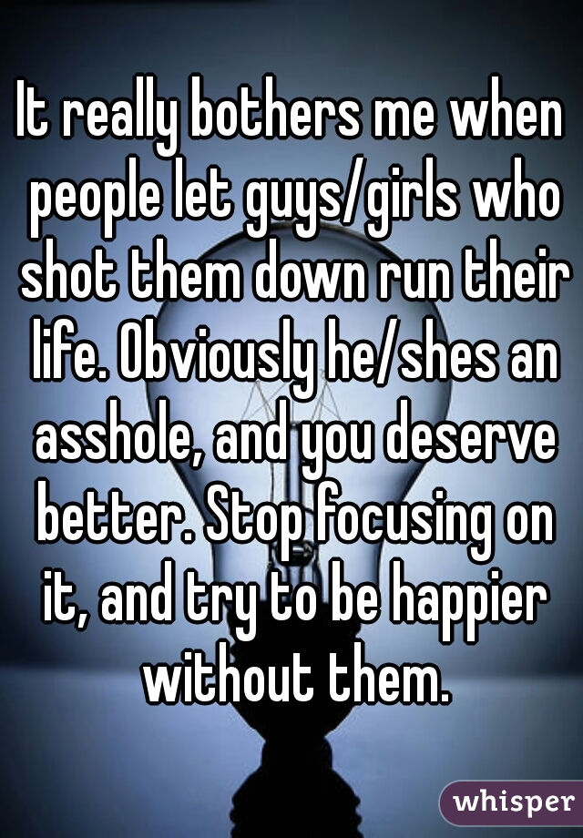 It really bothers me when people let guys/girls who shot them down run their life. Obviously he/shes an asshole, and you deserve better. Stop focusing on it, and try to be happier without them.