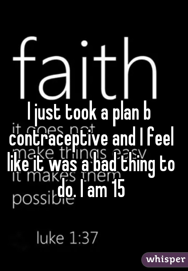 I just took a plan b contraceptive and I feel like it was a bad thing to do. I am 15