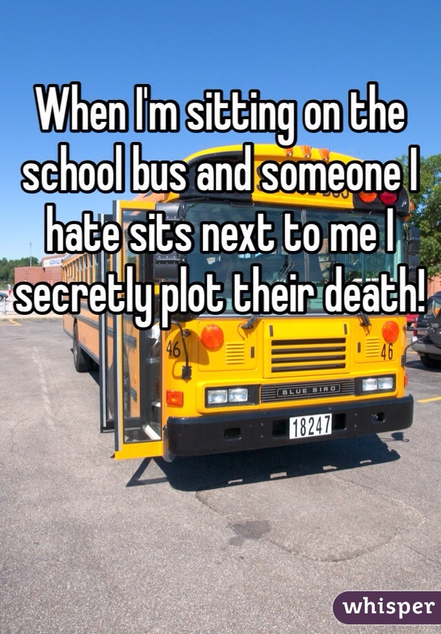 When I'm sitting on the school bus and someone I hate sits next to me I secretly plot their death!