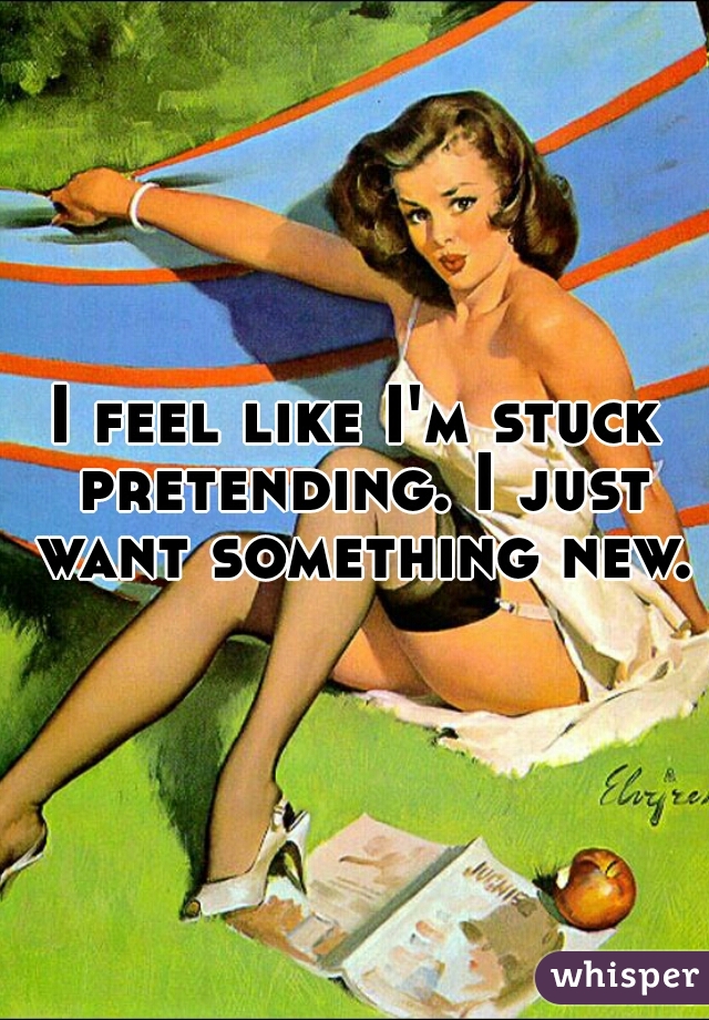 I feel like I'm stuck pretending. I just want something new.