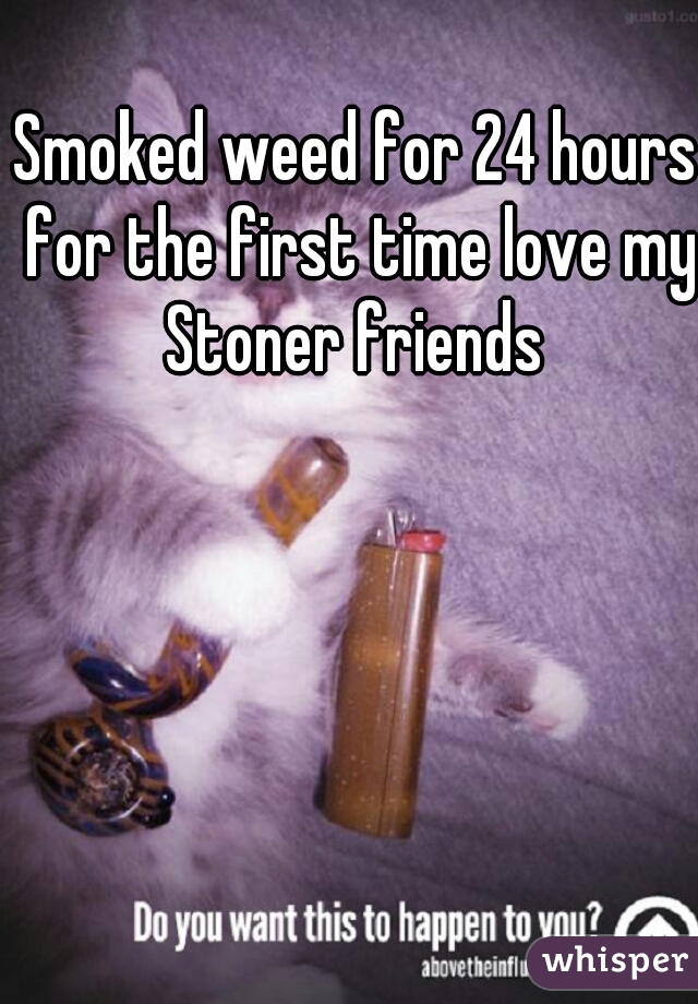 Smoked weed for 24 hours for the first time love my Stoner friends 