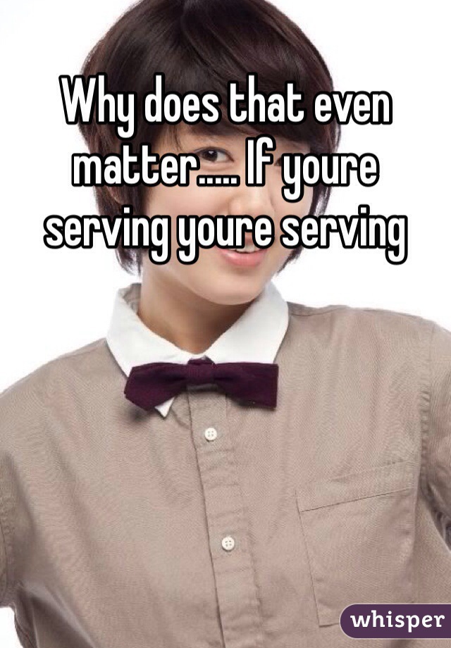 Why does that even matter..... If youre serving youre serving