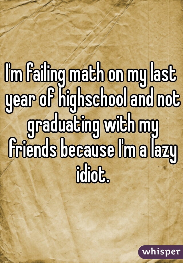 I'm failing math on my last year of highschool and not graduating with my friends because I'm a lazy idiot.