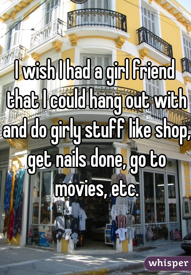 I wish I had a girl friend that I could hang out with and do girly stuff like shop, get nails done, go to movies, etc.