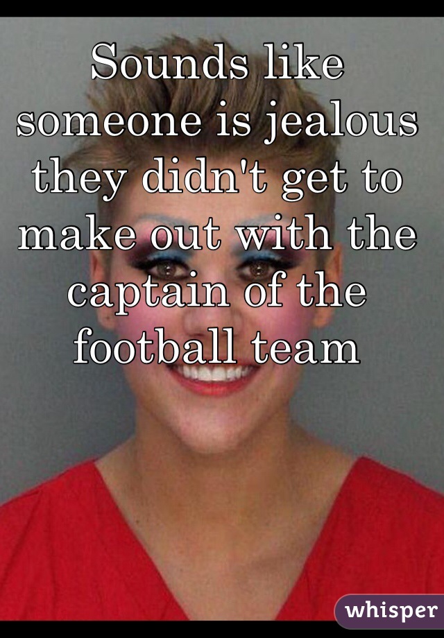 Sounds like someone is jealous they didn't get to make out with the captain of the football team