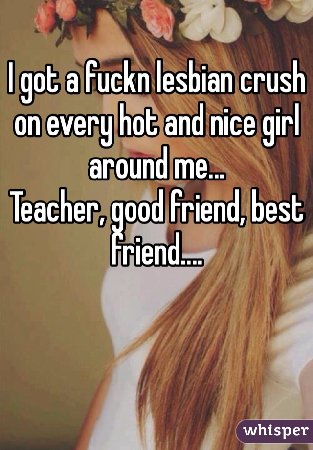 I got a fuckn lesbian crush on every hot and nice girl around me...
Teacher, good friend, best friend....

