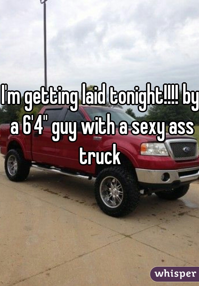 I'm getting laid tonight!!!! by a 6'4" guy with a sexy ass truck 