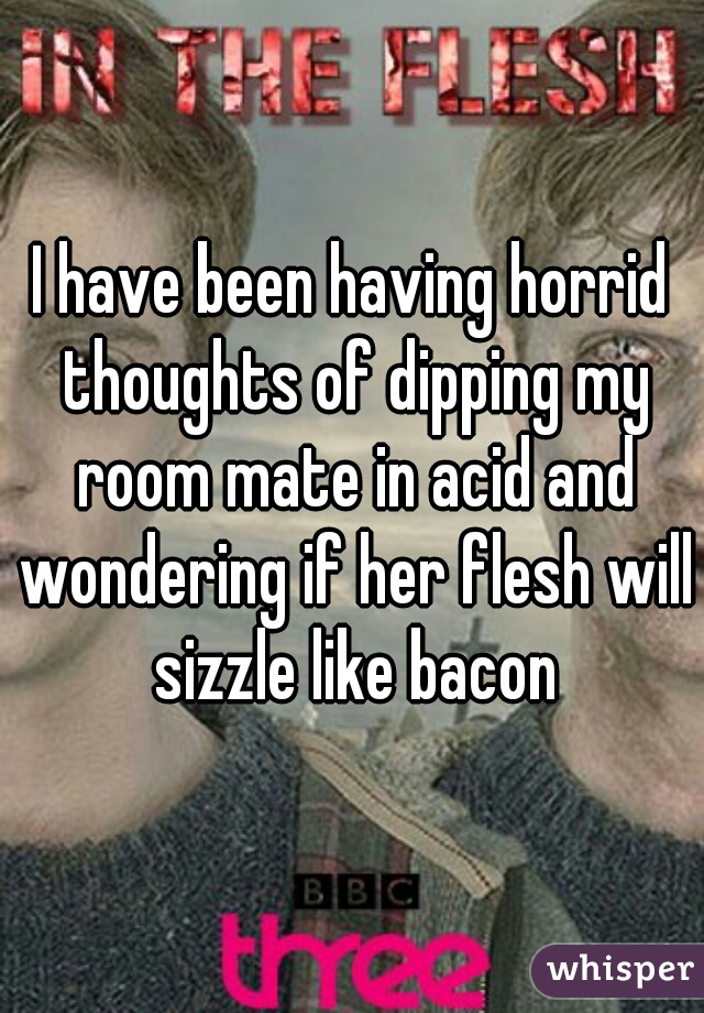 I have been having horrid thoughts of dipping my room mate in acid and wondering if her flesh will sizzle like bacon