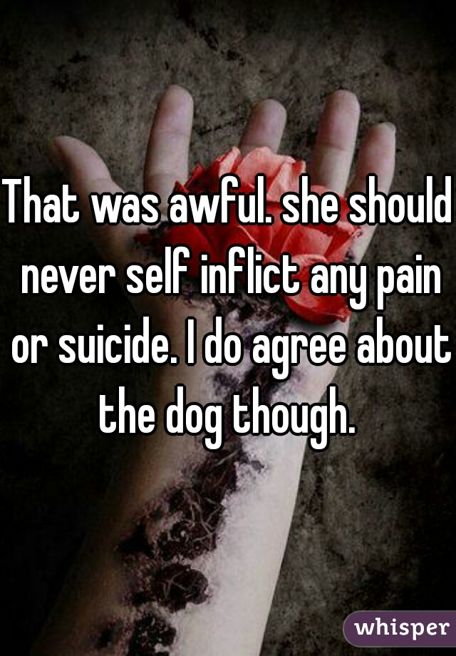 That was awful. she should never self inflict any pain or suicide. I do agree about the dog though. 