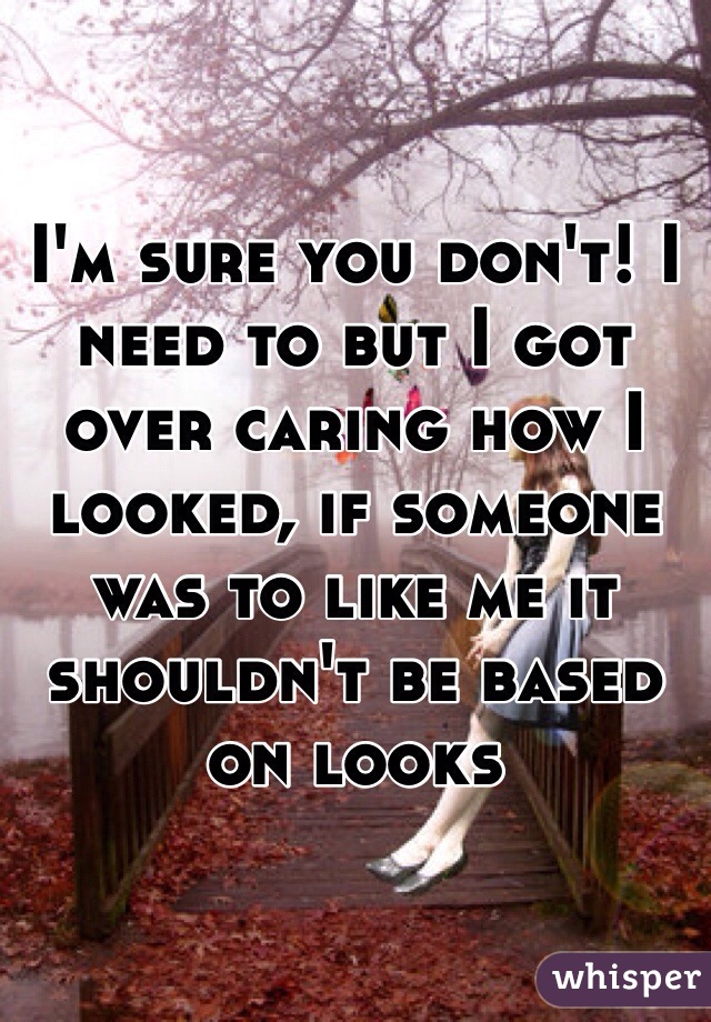 I'm sure you don't! I need to but I got over caring how I looked, if someone was to like me it shouldn't be based on looks 