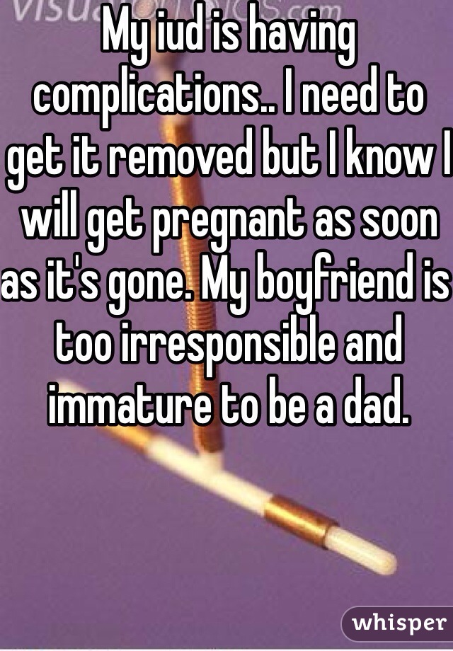 My iud is having complications.. I need to get it removed but I know I will get pregnant as soon as it's gone. My boyfriend is too irresponsible and immature to be a dad. 