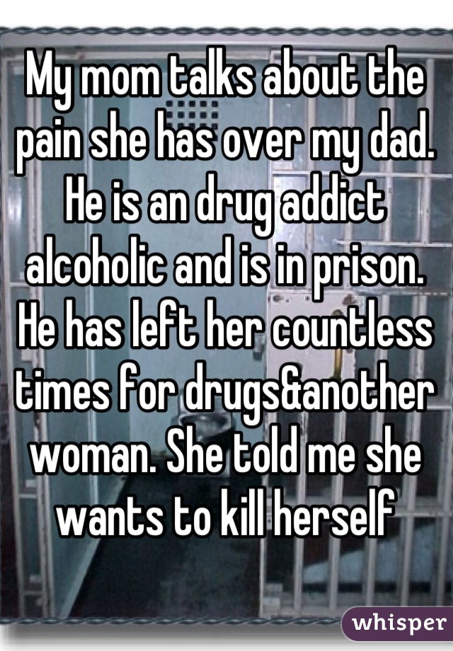 My mom talks about the pain she has over my dad. He is an drug addict alcoholic and is in prison. He has left her countless times for drugs&another woman. She told me she wants to kill herself