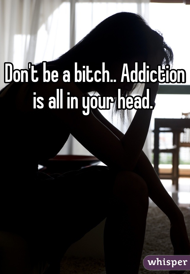 Don't be a bitch.. Addiction is all in your head. 