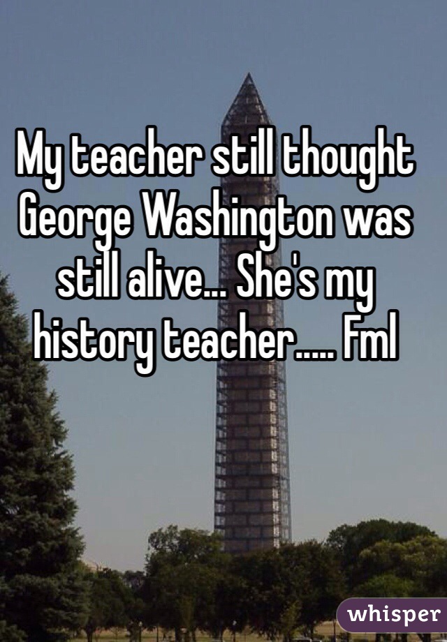 My teacher still thought George Washington was still alive... She's my history teacher..... Fml