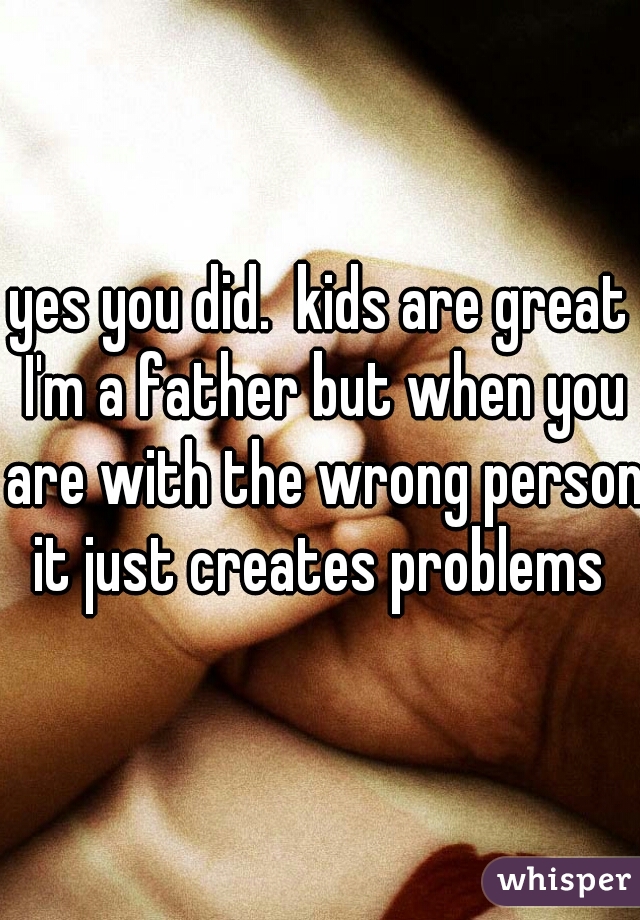 yes you did.  kids are great I'm a father but when you are with the wrong person it just creates problems 