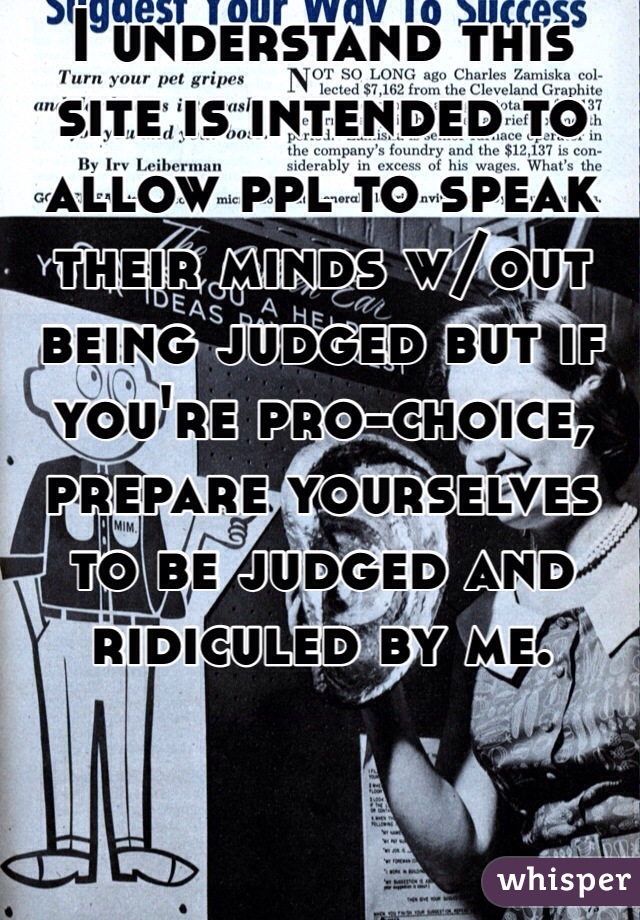 I understand this site is intended to allow ppl to speak their minds w/out being judged but if you're pro-choice, prepare yourselves to be judged and ridiculed by me. 