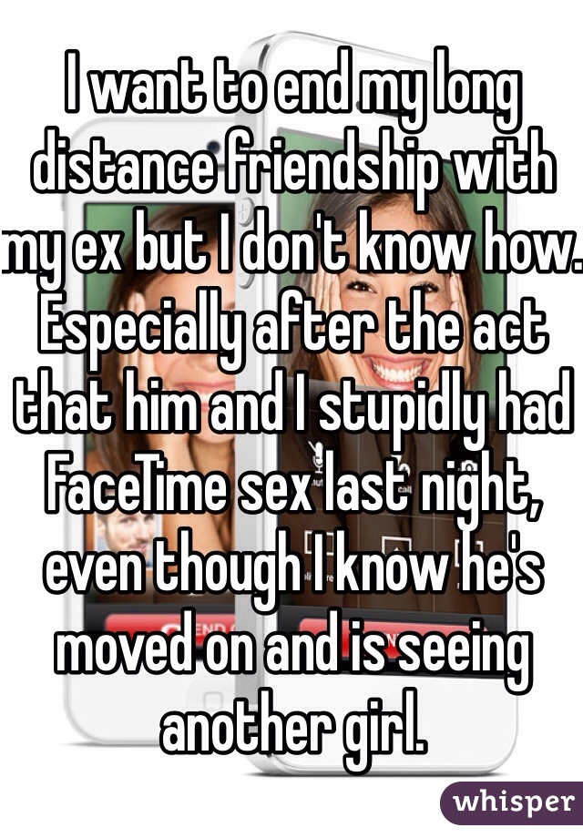 I want to end my long distance friendship with my ex but I don't know how. Especially after the act that him and I stupidly had FaceTime sex last night, even though I know he's moved on and is seeing another girl. 