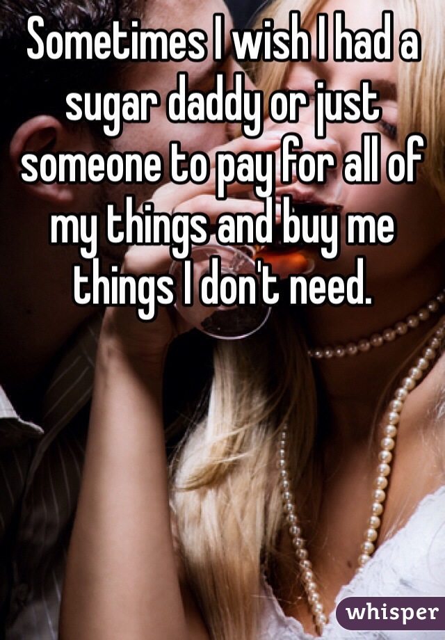 Sometimes I wish I had a sugar daddy or just someone to pay for all of my things and buy me things I don't need.